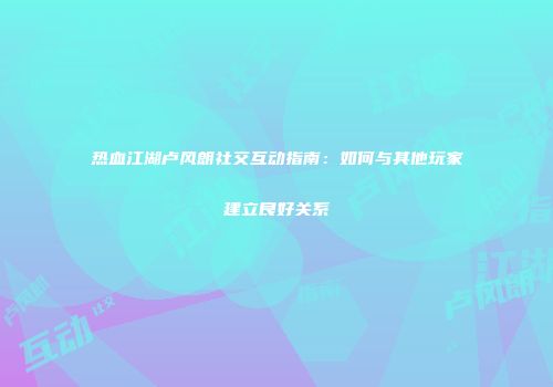 热血江湖卢风朗社交互动指南：如何与其他玩家建立良好关系