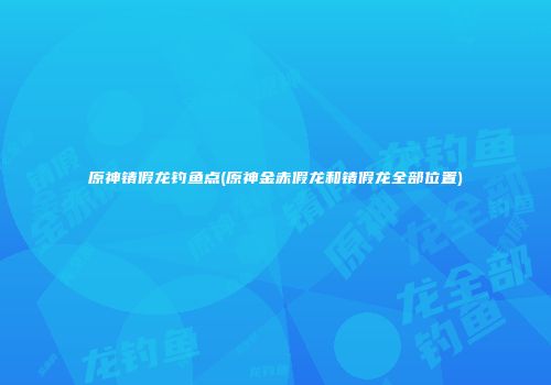 原神锖假龙钓鱼点(原神金赤假龙和锖假龙全部位置)