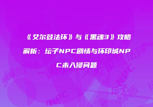 《艾尔登法环》与《黑魂3》攻略解析：坛子NPC剧情与环印城NPC未入侵问题