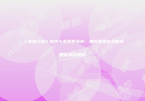 《热血江湖》披风头型调整指南：如何根据游戏版本更新进行适配