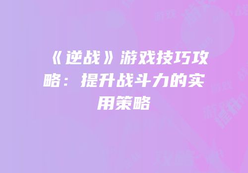 《逆战》游戏技巧攻略：提升战斗力的实用策略
