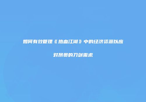 如何有效管理《热血江湖》中的经济资源以应对昂贵的刀剑需求