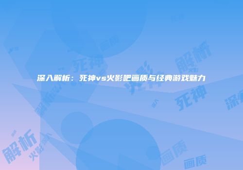 深入解析：死神vs火影吧画质与经典游戏魅力