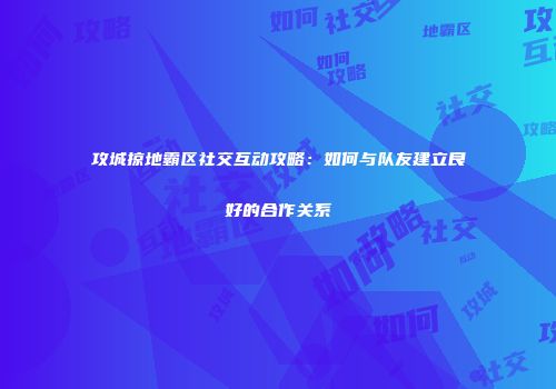 攻城掠地霸区社交互动攻略:如何与队友建立良好的合作关系