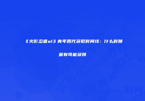 《火影忍者ol》青年四代获取时间线：什么时候最有可能获得