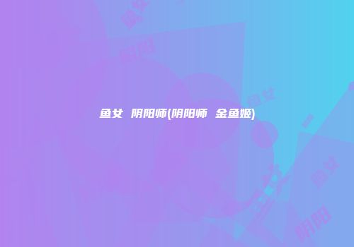 鱼女 阴阳师(阴阳师 金鱼姬)