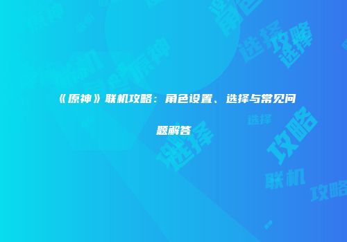 《原神》联机攻略：角色设置、选择与常见问题解答