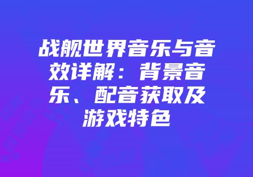 战舰世界音乐与音效详解：背景音乐、配音获取及游戏特色