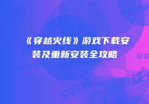 《穿越火线》游戏下载安装及重新安装全攻略