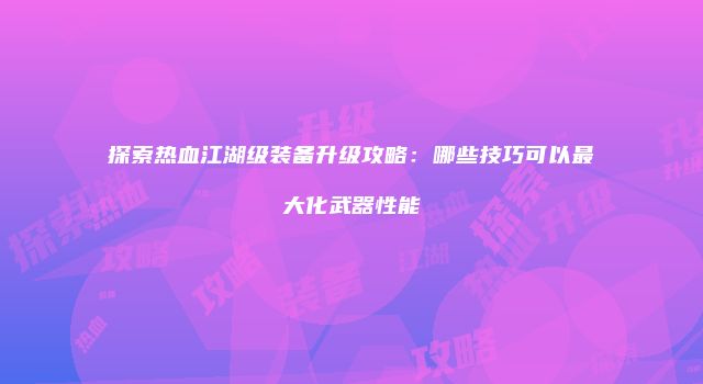 探索热血江湖级装备升级攻略：哪些技巧可以最大化武器性能