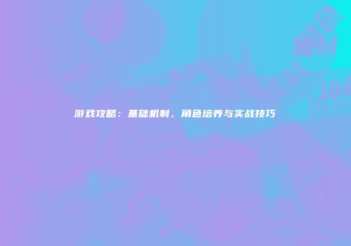 游戏攻略：基础机制、角色培养与实战技巧