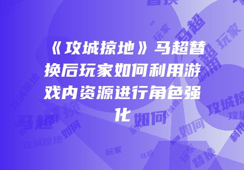 《攻城掠地》马超替换后玩家如何利用游戏内资源进行角色强化