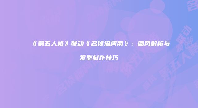 《第五人格》联动《名侦探柯南》：画风解析与发型制作技巧