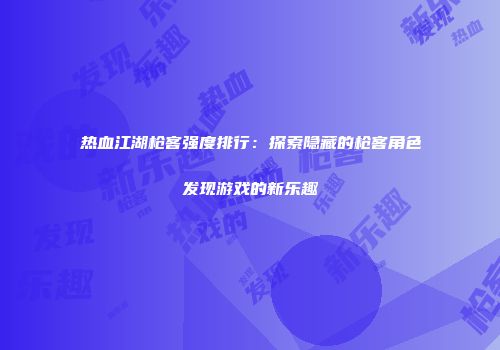热血江湖枪客强度排行：探索隐藏的枪客角色发现游戏的新乐趣