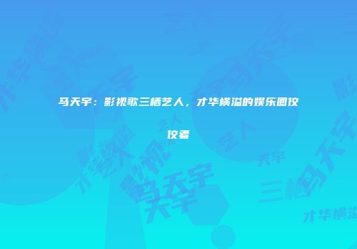 马天宇：影视歌三栖艺人，才华横溢的娱乐圈佼佼者