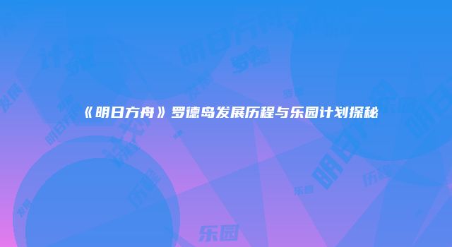 《明日方舟》罗德岛发展历程与乐园计划探秘
