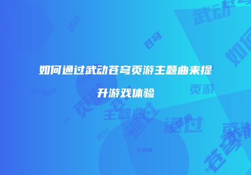如何通过武动苍穹页游主题曲来提升游戏体验