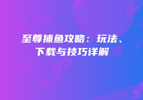 至尊捕鱼攻略：玩法、下载与技巧详解
