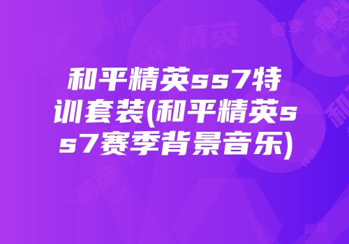和平精英ss7特训套装(和平精英ss7赛季背景音乐)