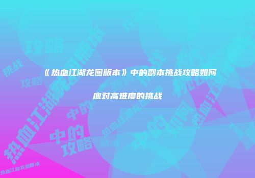 《热血江湖龙图版本》中的副本挑战攻略如何应对高难度的挑战