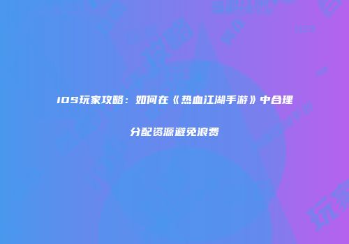 iOS玩家攻略：如何在《热血江湖手游》中合理分配资源避免浪费
