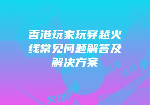 香港玩家玩穿越火线常见问题解答及解决方案