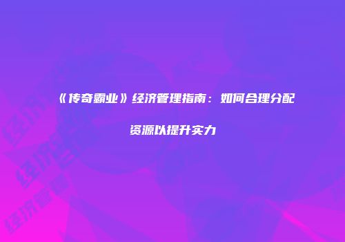 《传奇霸业》经济管理指南：如何合理分配资源以提升实力