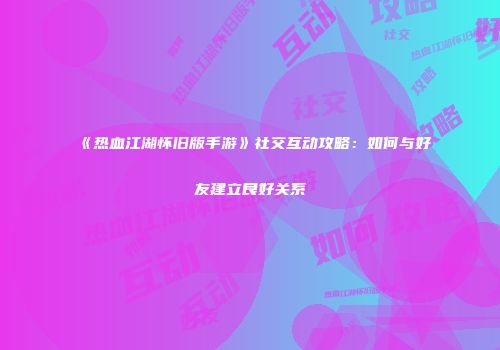 《热血江湖怀旧版手游》社交互动攻略：如何与好友建立良好关系