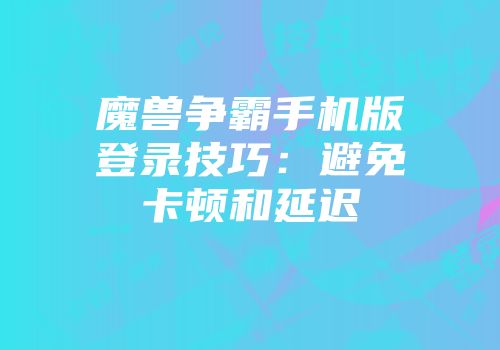 魔兽争霸手机版登录技巧：避免卡顿和延迟