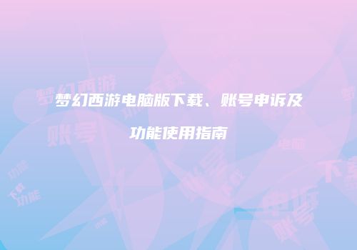 梦幻西游电脑版下载、账号申诉及功能使用指南