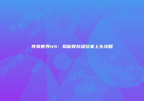 传奇世界H5：揭秘骨灰级玩家上头攻略
