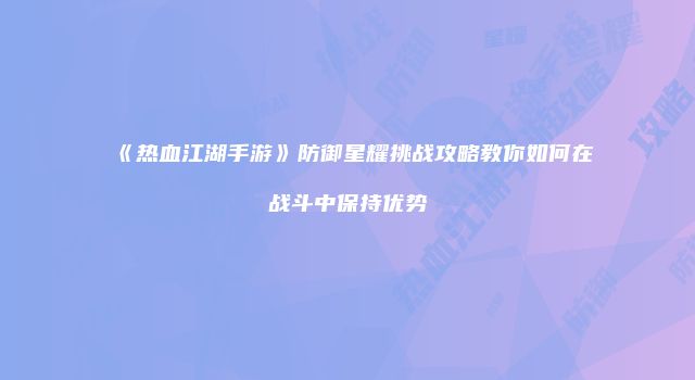 《热血江湖手游》防御星耀挑战攻略教你如何在战斗中保持优势