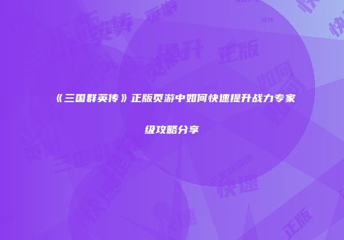 《三国群英传》正版页游中如何快速提升战力专家级攻略分享