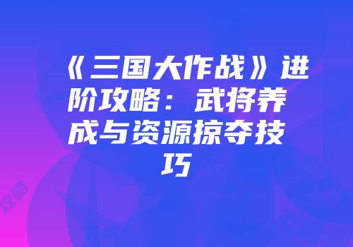 《三国大作战》进阶攻略：武将养成与资源掠夺技巧