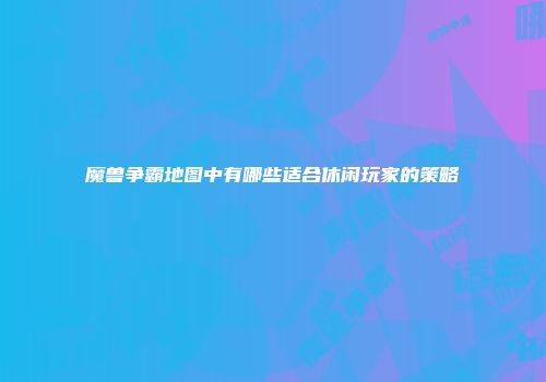 魔兽争霸地图中有哪些适合休闲玩家的策略