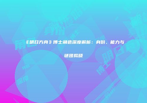 《明日方舟》博士角色深度解析：身份、能力与谜团揭晓