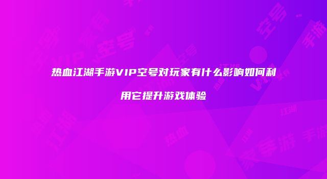 热血江湖手游VIP空号对玩家有什么影响如何利用它提升游戏体验