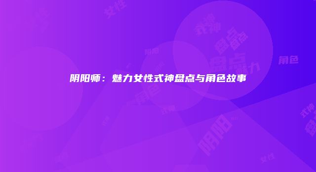 阴阳师：魅力女性式神盘点与角色故事