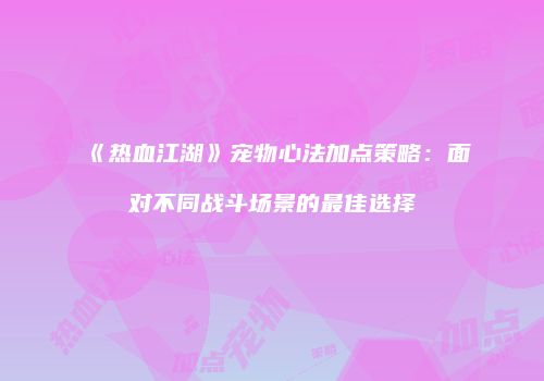 《热血江湖》宠物心法加点策略：面对不同战斗场景的最佳选择