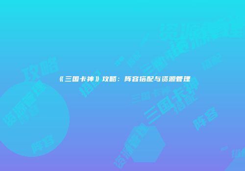 《三国卡神》攻略：阵容搭配与资源管理