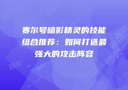 赛尔号暗影精灵的技能组合推荐：如何打造最强大的攻击阵容