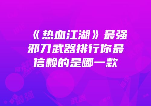 《热血江湖》最强邪刀武器排行你最信赖的是哪一款