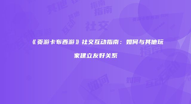 《页游卡布西游》社交互动指南：如何与其他玩家建立友好关系