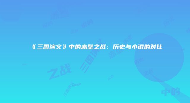 《三国演义》中的赤壁之战：历史与小说的对比