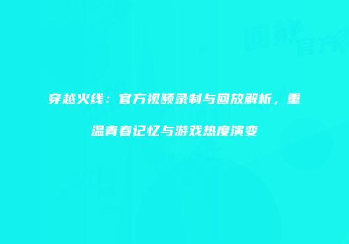 穿越火线：官方视频录制与回放解析，重温青春记忆与游戏热度演变