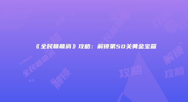 《全民萌萌消》攻略：解锁第50关黄金宝箱