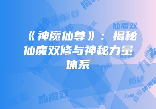 《神魔仙尊》：揭秘仙魔双修与神秘力量体系