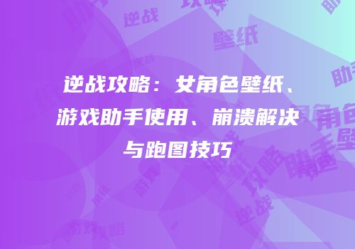 逆战攻略：女角色壁纸、游戏助手使用、崩溃解决与跑图技巧