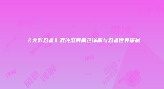 《火影忍者》混沌忍界角色详解与忍者世界探秘