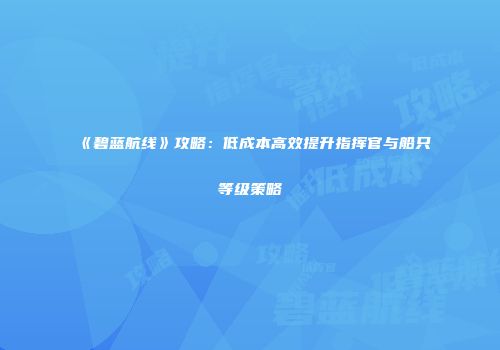 《碧蓝航线》攻略：低成本高效提升指挥官与船只等级策略